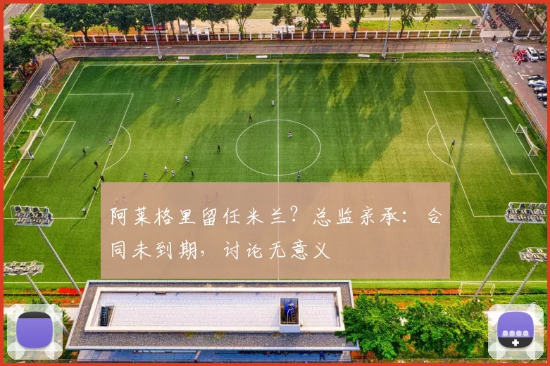 阿莱格里留任米兰？总监亲承：合同未到期，讨论无意义