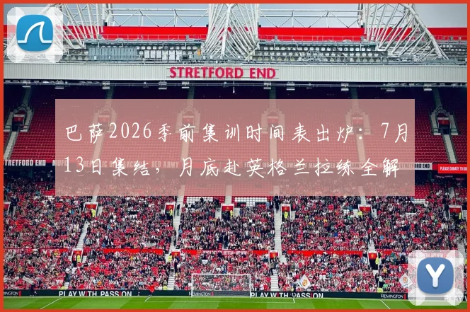 巴萨2026季前集训时间表出炉:7月13日集结,月底赴英格兰拉练全解读