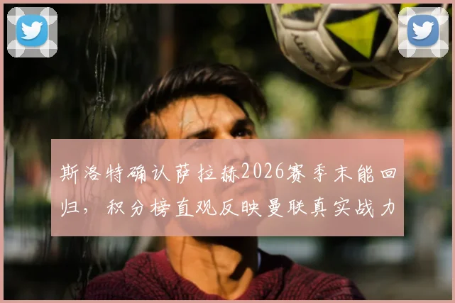 斯洛特确认萨拉赫2026赛季末能回归，积分榜直观反映曼联真实战力