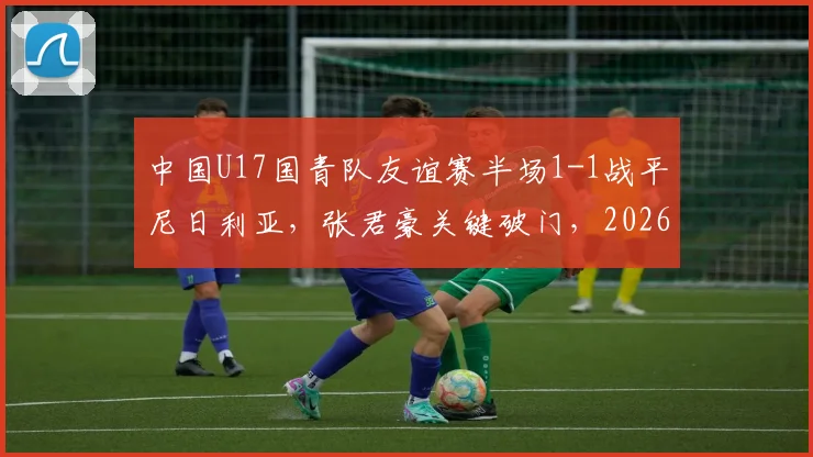 中国U17国青队友谊赛半场1-1战平尼日利亚，张君豪关键破门，2026年龄段球员表现引关注