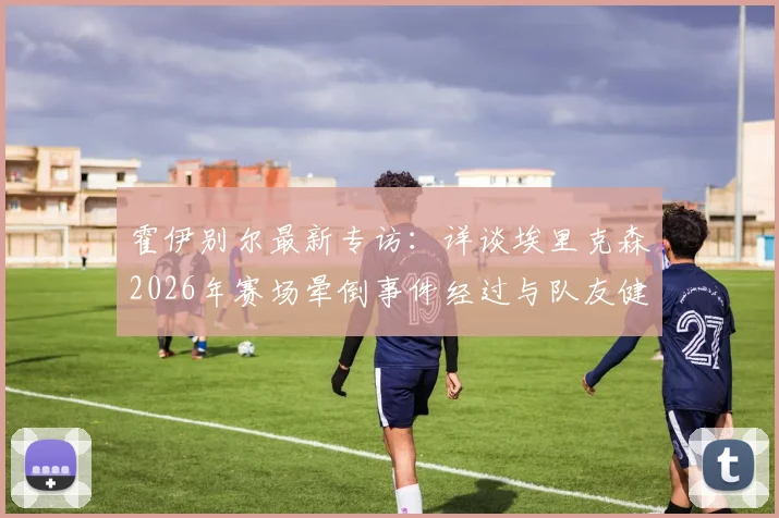 霍伊别尔最新专访：详谈埃里克森2026年赛场晕倒事件经过与队友健康现状