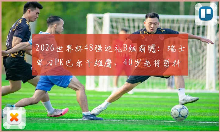 2026世界杯48强巡礼B组前瞻：瑞士军刀PK巴尔干雄鹰，40岁老将哲科能否扛起波黑？