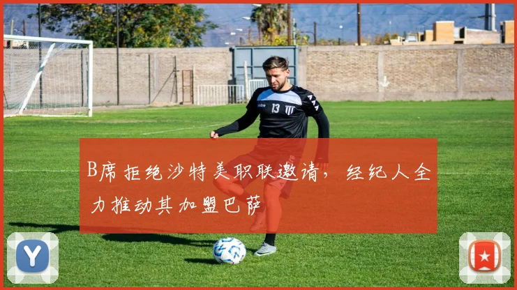 B席拒绝沙特美职联邀请,经纪人全力推动其加盟巴萨