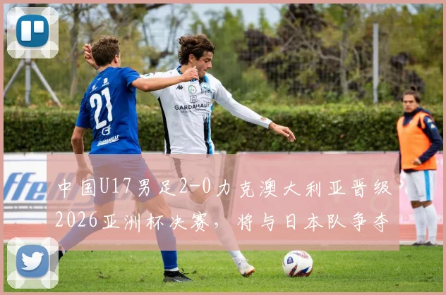 中国U17男足2-0力克澳大利亚晋级2026亚洲杯决赛，将与日本队争夺冠军，完整赛程与球员名单解析
