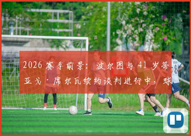 2026 赛季前景：波尔图与 41 岁蒂亚戈·席尔瓦续约谈判进行中，球员同时进修教练课程引关注
