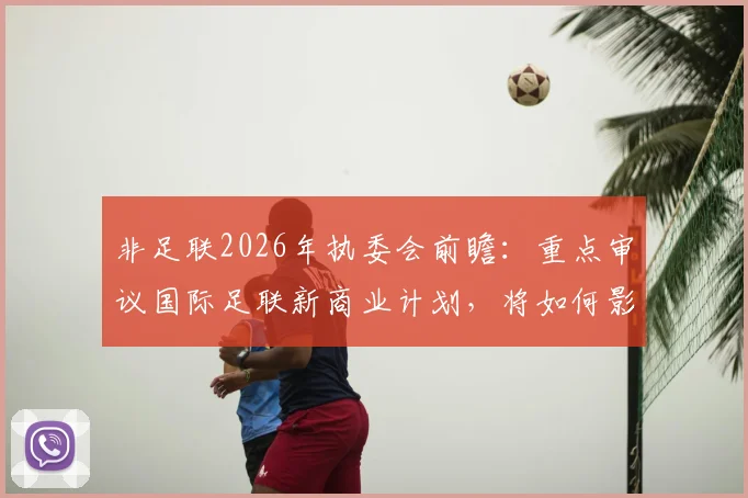 非足联2026年执委会前瞻:重点审议国际足联新商业计划,将如何影响非洲足球未来格局?