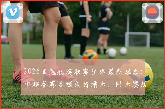2026亚冠精英联赛扩军最新动态：中超参赛名额或将增加，附加赛规则详解与球队前景分析