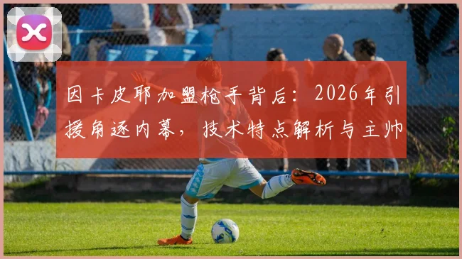 因卡皮耶加盟枪手背后：2026年引援角逐内幕，技术特点解析与主帅阿尔特塔评价汇总