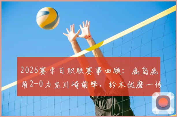 2026赛季日职联赛事回顾：鹿岛鹿角2-0力克川崎前锋，铃木优磨一传一射展现核心价值