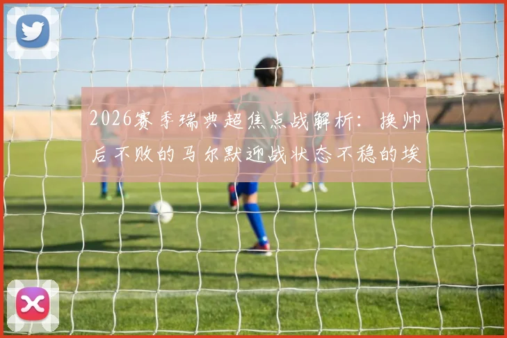 2026赛季瑞典超焦点战解析：换帅后不败的马尔默迎战状态不稳的埃尔夫斯堡，谁将主宰比赛走势？