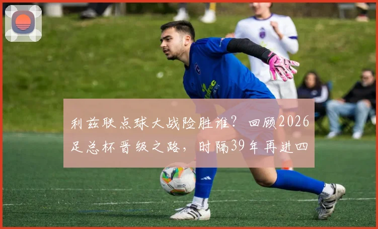 利兹联点球大战险胜谁？回顾2026足总杯晋级之路，时隔39年再进四强全记录