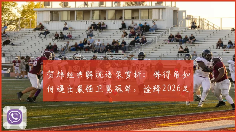 贺炜经典解说语录赏析：佛得角如何逼出最强卫冕冠军，诠释2026足球运动真谛与美丽
