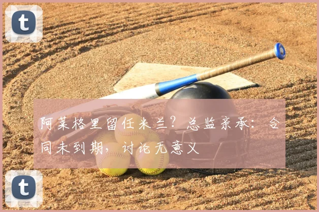 阿莱格里留任米兰?总监亲承:合同未到期,讨论无意义