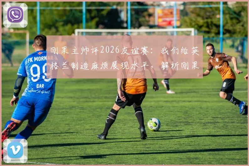 刚果主帅评2026友谊赛：我们给英格兰制造麻烦展现水平，解析刚果足球崛起与最新阵容