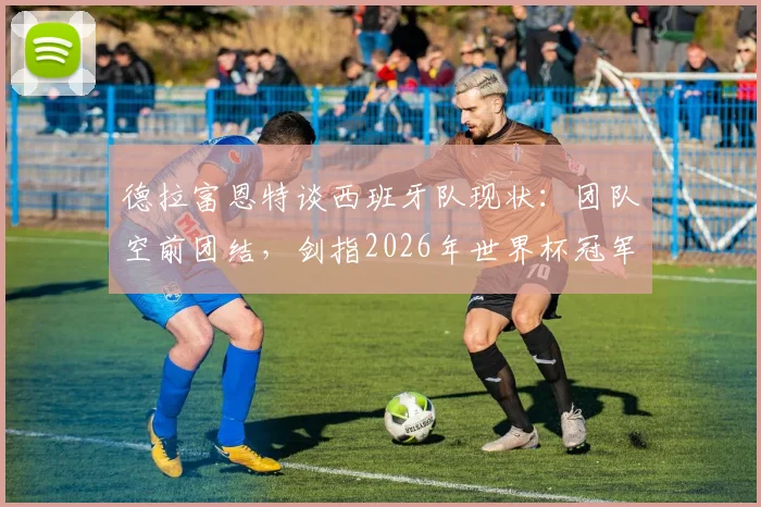 德拉富恩特谈西班牙队现状：团队空前团结，剑指2026年世界杯冠军荣誉