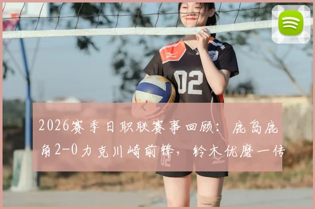 2026赛季日职联赛事回顾：鹿岛鹿角2-0力克川崎前锋，铃木优磨一传一射展现核心价值