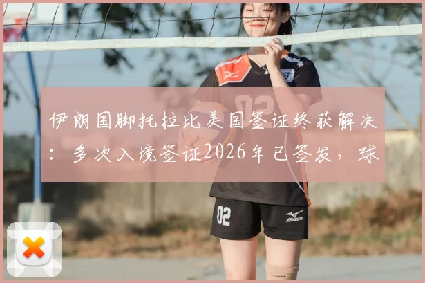 伊朗国脚托拉比美国签证终获解决：多次入境签证2026年已签发，球员赴美障碍全面扫清