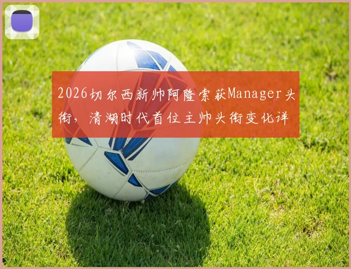 2026切尔西新帅阿隆索获Manager头衔，清湖时代首位主帅头衔变化详解与战术前景分析