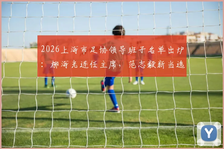 2026上海市足协领导班子名单出炉：柳海光连任主席，范志毅新当选副主席职责解析
