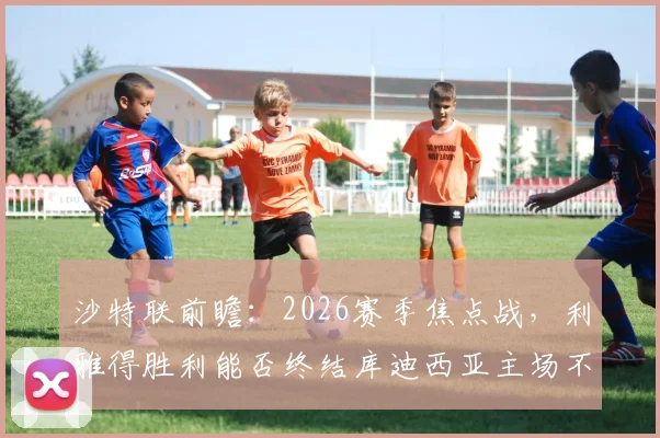 沙特联前瞻:2026赛季焦点战,利雅得胜利能否终结库迪西亚主场不败金身?