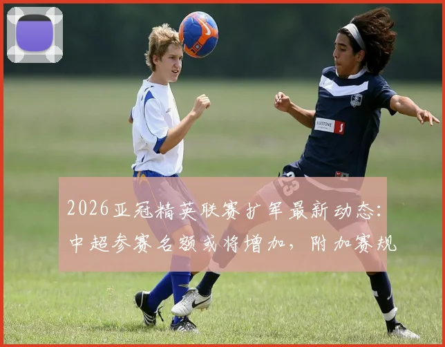 2026亚冠精英联赛扩军最新动态：中超参赛名额或将增加，附加赛规则详解与球队前景分析