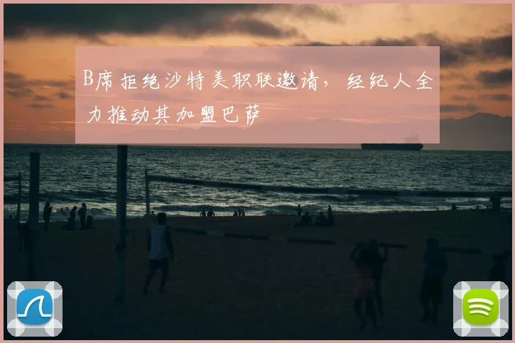 B席拒绝沙特美职联邀请，经纪人全力推动其加盟巴萨
