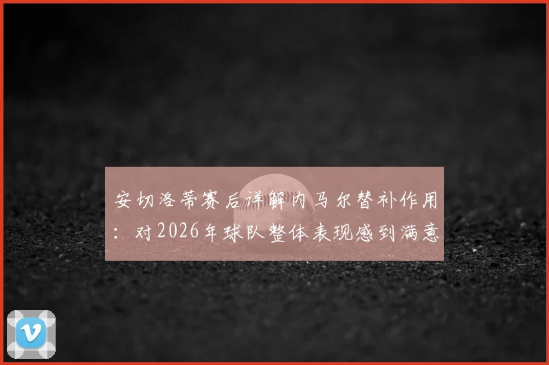 安切洛蒂赛后详解内马尔替补作用：对2026年球队整体表现感到满意，点出关键提升点