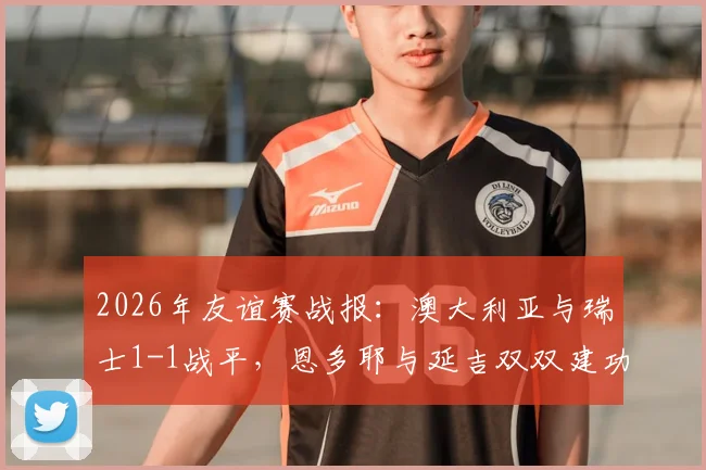 2026年友谊赛战报：澳大利亚与瑞士1-1战平，恩多耶与延吉双双建功引热议