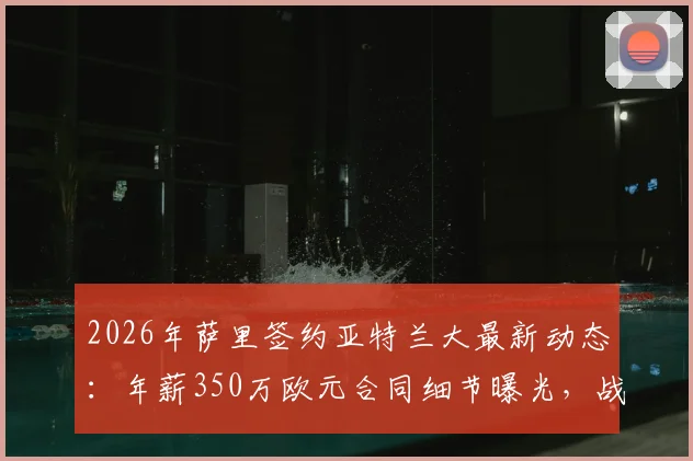 2026年萨里签约亚特兰大最新动态：年薪350万欧元合同细节曝光，战术风格与球队前景分析