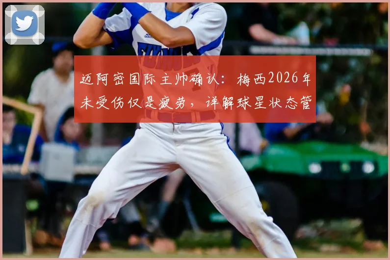 迈阿密国际主帅确认：梅西2026年未受伤仅是疲劳，详解球星状态管理与未来赛事影响