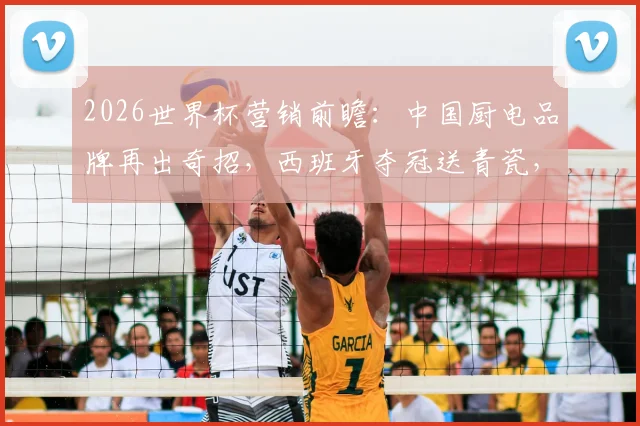 2026世界杯营销前瞻：中国厨电品牌再出奇招，西班牙夺冠送青瓷，复制当年法国夺冠退全款成功路