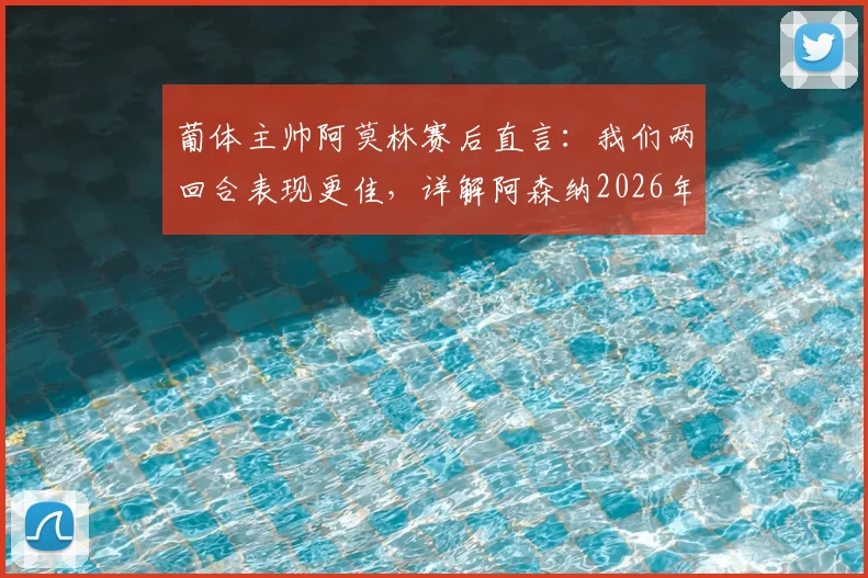 葡体主帅阿莫林赛后直言：我们两回合表现更佳，详解阿森纳2026年首回合绝杀运气成分与战术博弈