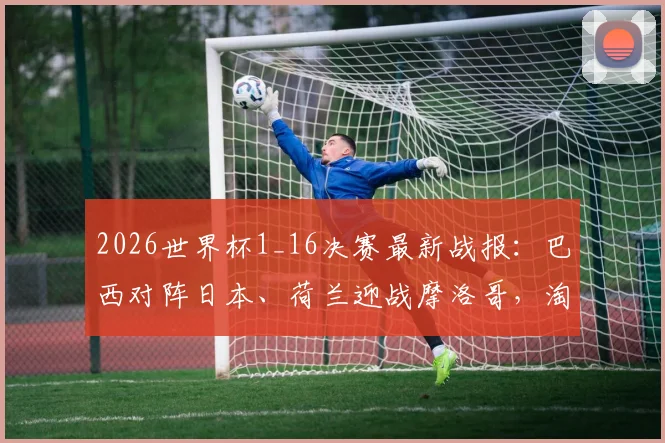 2026世界杯1_16决赛最新战报：巴西对阵日本、荷兰迎战摩洛哥，淘汰赛对决全解析及历史战绩盘点