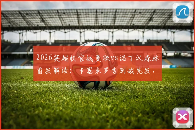 2026英超收官战曼联vs诺丁汉森林首发解读：卡塞米罗告别战先发，B费利马联袂出战阵容分析