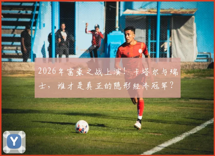 2026年富豪之战上演！卡塔尔与瑞士，谁才是真正的隐形经济冠军？