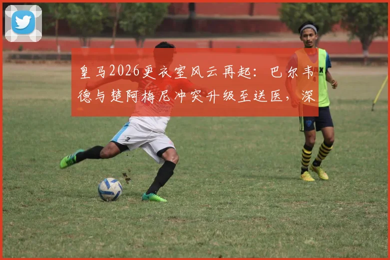 皇马2026更衣室风云再起：巴尔韦德与楚阿梅尼冲突升级至送医，深度剖析两人矛盾根源与球队影响