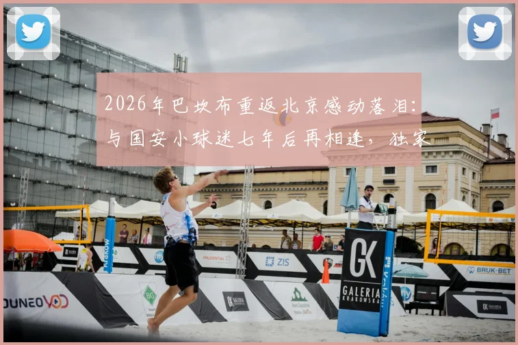 2026年巴坎布重返北京感动落泪：与国安小球迷七年后再相逢，独家对话内容曝光