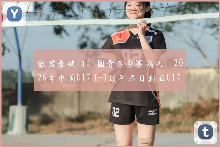张君豪破门！国青热身赛战况：2026年中国U17 1-1战平尼日利亚U17，比赛全过程解析