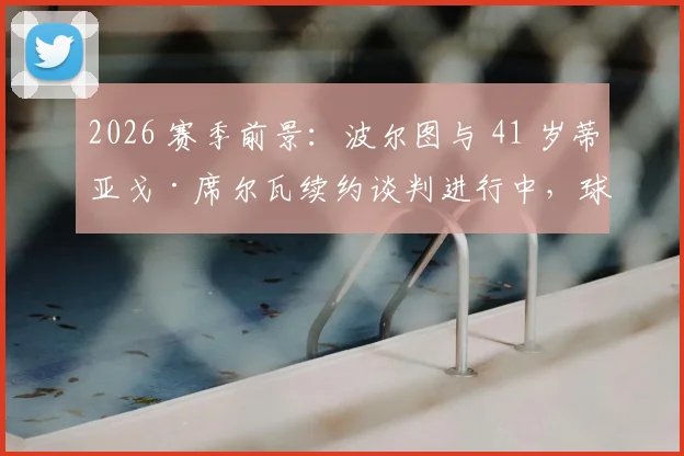 2026 赛季前景：波尔图与 41 岁蒂亚戈·席尔瓦续约谈判进行中，球员同时进修教练课程引关注