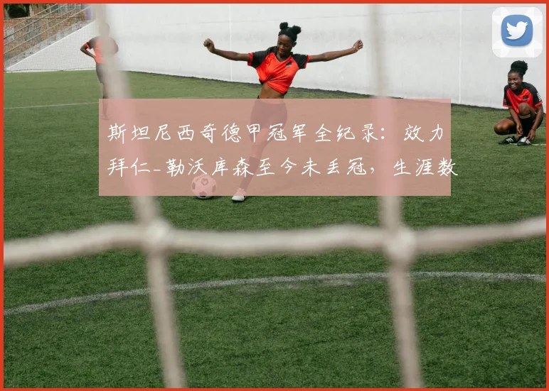斯坦尼西奇德甲冠军全纪录:效力拜仁_勒沃库森至今未丢冠,生涯数据与2026赛季表现解析