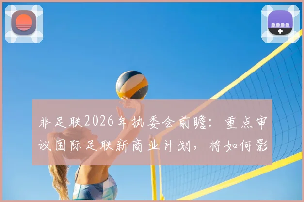 非足联2026年执委会前瞻：重点审议国际足联新商业计划，将如何影响非洲足球未来格局？