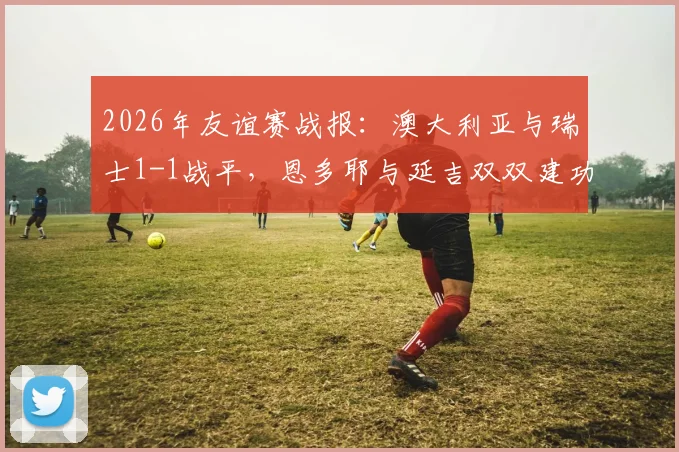 2026年友谊赛战报：澳大利亚与瑞士1-1战平，恩多耶与延吉双双建功引热议
