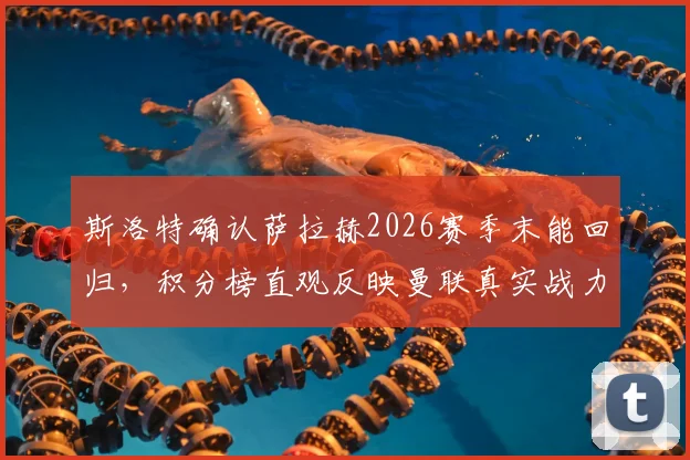 斯洛特确认萨拉赫2026赛季末能回归，积分榜直观反映曼联真实战力
