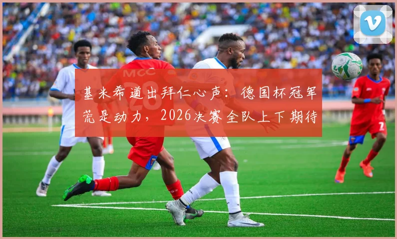 基米希道出拜仁心声：德国杯冠军荒是动力，2026决赛全队上下期待已久