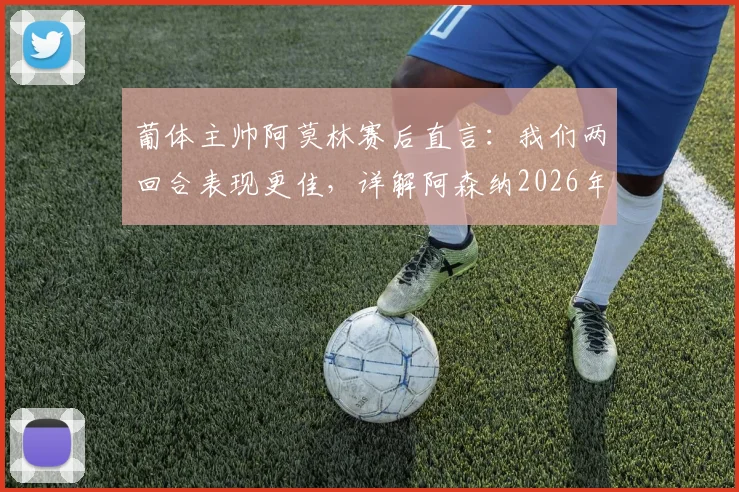 葡体主帅阿莫林赛后直言:我们两回合表现更佳,详解阿森纳2026年首回合绝杀运气成分与战术博弈