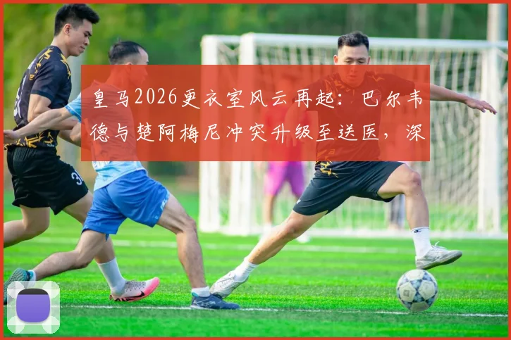 皇马2026更衣室风云再起:巴尔韦德与楚阿梅尼冲突升级至送医,深度剖析两人矛盾根源与球队影响
