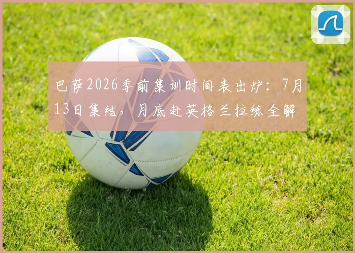 巴萨2026季前集训时间表出炉：7月13日集结，月底赴英格兰拉练全解读