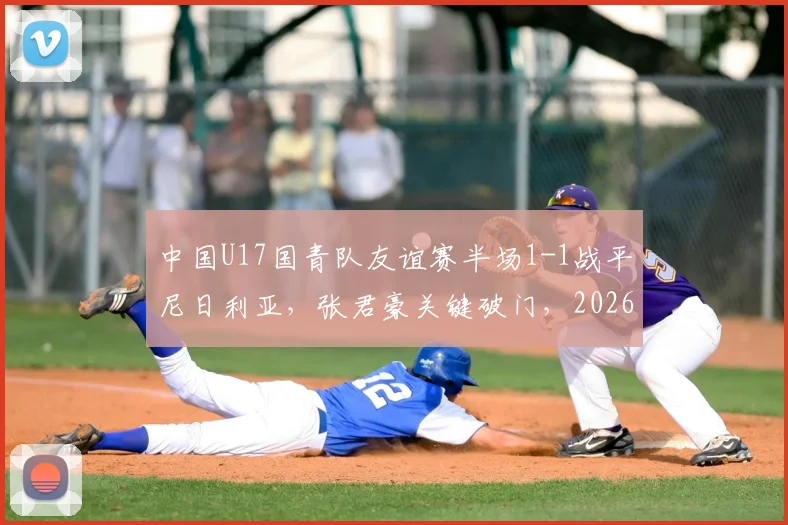 中国U17国青队友谊赛半场1-1战平尼日利亚，张君豪关键破门，2026年龄段球员表现引关注